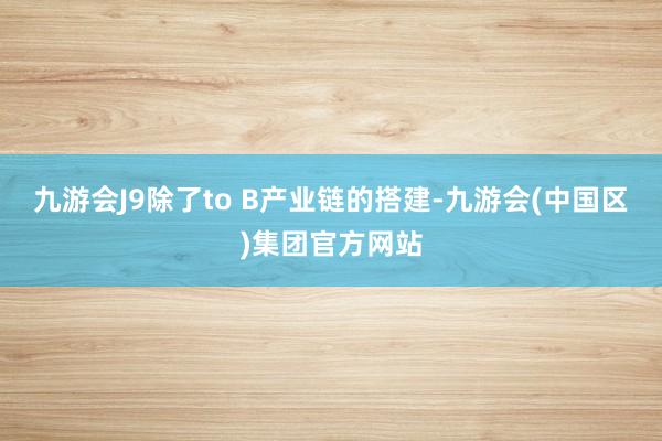 九游会J9除了to B产业链的搭建-九游会(中国区)集团官方网站