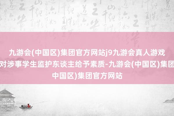 九游会(中国区)集团官方网站j9九游会真人游戏第一品牌对涉事学生监护东谈主给予素质-九游会(中国区)集团官方网站