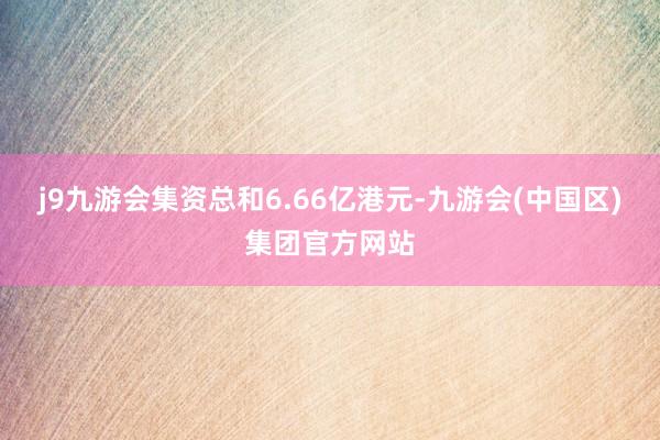 j9九游会集资总和6.66亿港元-九游会(中国区)集团官方网站