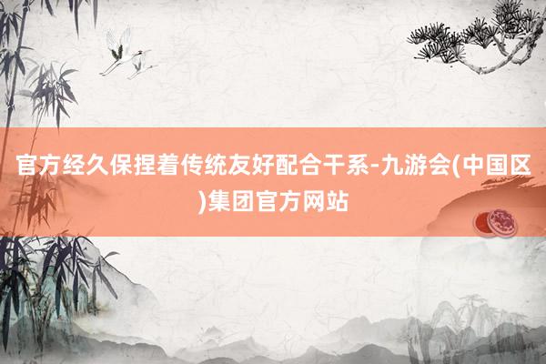 官方经久保捏着传统友好配合干系-九游会(中国区)集团官方网站