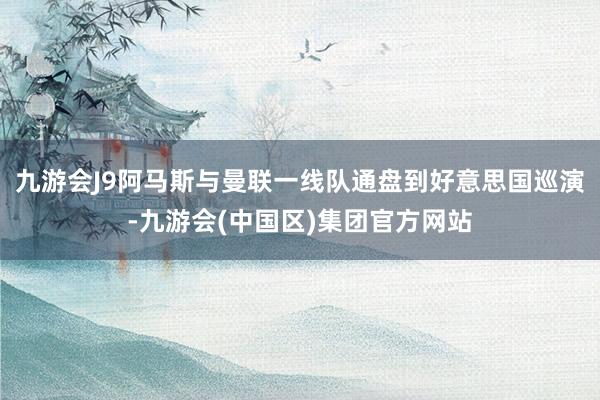 九游会J9阿马斯与曼联一线队通盘到好意思国巡演-九游会(中国区)集团官方网站