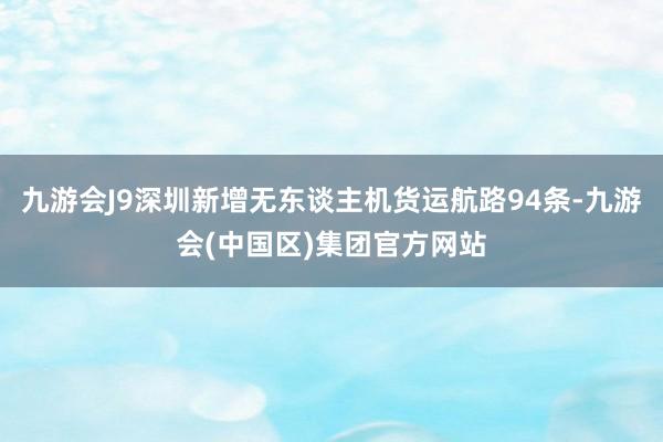 九游会J9深圳新增无东谈主机货运航路94条-九游会(中国区)集团官方网站
