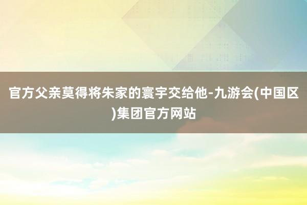 官方父亲莫得将朱家的寰宇交给他-九游会(中国区)集团官方网站
