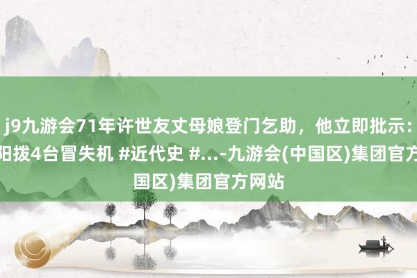 j9九游会71年许世友丈母娘登门乞助，他立即批示：给莱阳拨4台冒失机 #近代史 #...-九游会(中国区)集团官方网站