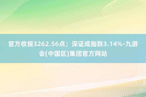官方收报3262.56点；深证成指跌3.14%-九游会(中国区)集团官方网站