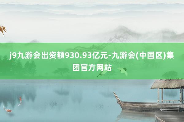 j9九游会出资额930.93亿元-九游会(中国区)集团官方网站