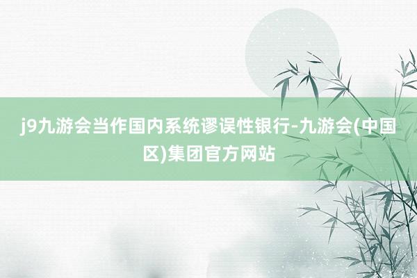 j9九游会　　当作国内系统谬误性银行-九游会(中国区)集团官方网站