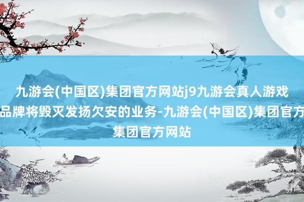 九游会(中国区)集团官方网站j9九游会真人游戏第一品牌将毁灭发扬欠安的业务-九游会(中国区)集团官方网站