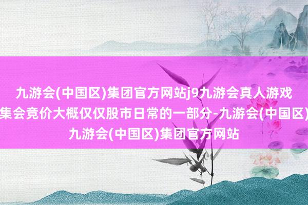 九游会(中国区)集团官方网站j9九游会真人游戏第一品牌尾盘集会竞价大概仅仅股市日常的一部分-九游会(中国区)集团官方网站