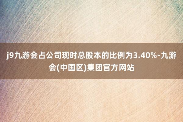 j9九游会占公司现时总股本的比例为3.40%-九游会(中国区)集团官方网站