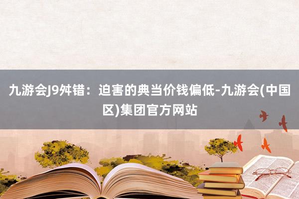 九游会J9舛错：迫害的典当价钱偏低-九游会(中国区)集团官方网站