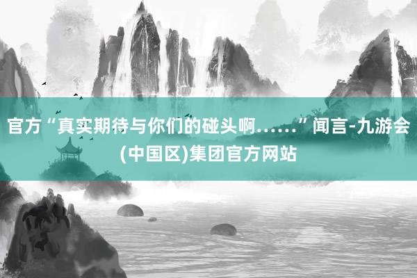 官方“真实期待与你们的碰头啊……”闻言-九游会(中国区)集团官方网站