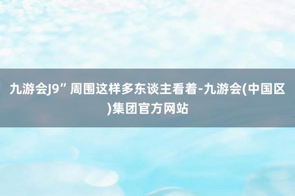 九游会J9”周围这样多东谈主看着-九游会(中国区)集团官方网站