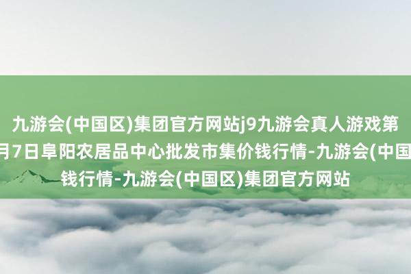 九游会(中国区)集团官方网站j9九游会真人游戏第一品牌2025年1月7日阜阳农居品中心批发市集价钱行情-九游会(中国区)集团官方网站