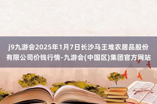 j9九游会2025年1月7日长沙马王堆农居品股份有限公司价钱行情-九游会(中国区)集团官方网站