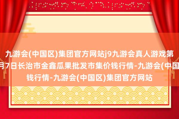 九游会(中国区)集团官方网站j9九游会真人游戏第一品牌2025年1月7日长治市金鑫瓜果批发市集价钱行情-九游会(中国区)集团官方网站