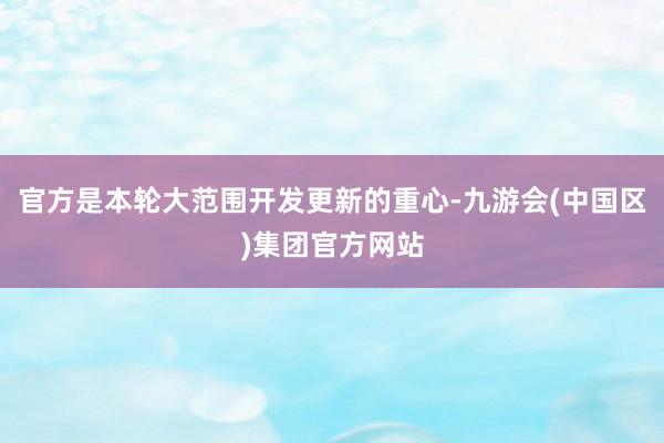 官方是本轮大范围开发更新的重心-九游会(中国区)集团官方网站