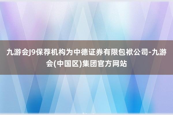 九游会J9保荐机构为中德证券有限包袱公司-九游会(中国区)集团官方网站