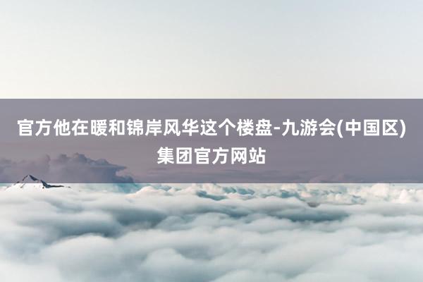 官方他在暖和锦岸风华这个楼盘-九游会(中国区)集团官方网站