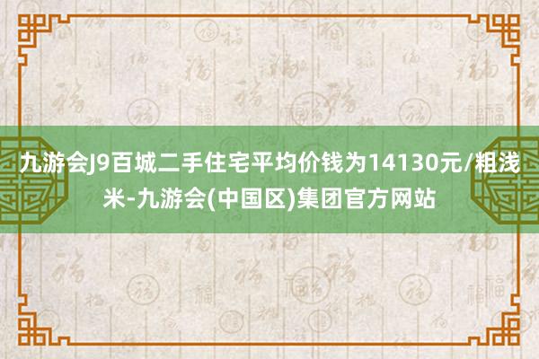 九游会J9百城二手住宅平均价钱为14130元/粗浅米-九游会(中国区)集团官方网站