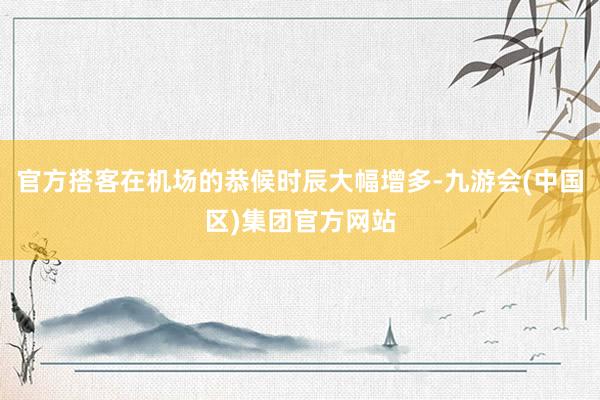 官方搭客在机场的恭候时辰大幅增多-九游会(中国区)集团官方网站