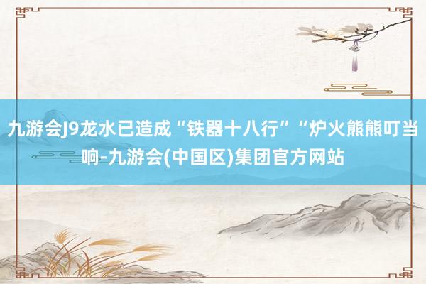 九游会J9龙水已造成“铁器十八行”“炉火熊熊叮当响-九游会(中国区)集团官方网站