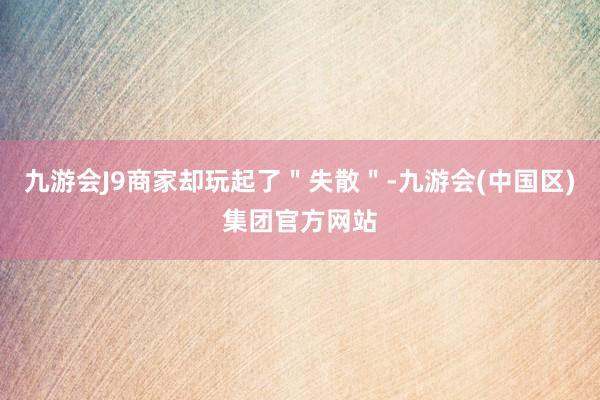 九游会J9商家却玩起了＂失散＂-九游会(中国区)集团官方网站