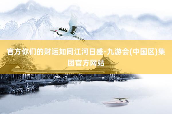 官方你们的财运如同江河日盛-九游会(中国区)集团官方网站