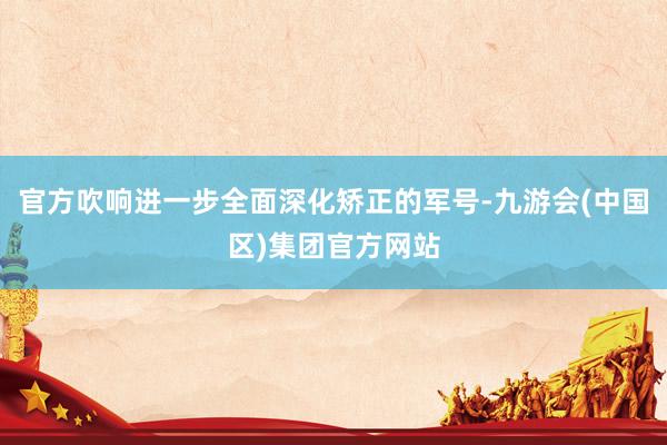 官方吹响进一步全面深化矫正的军号-九游会(中国区)集团官方网站