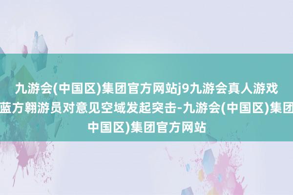 九游会(中国区)集团官方网站j9九游会真人游戏第一品牌蓝方翱游员对意见空域发起突击-九游会(中国区)集团官方网站