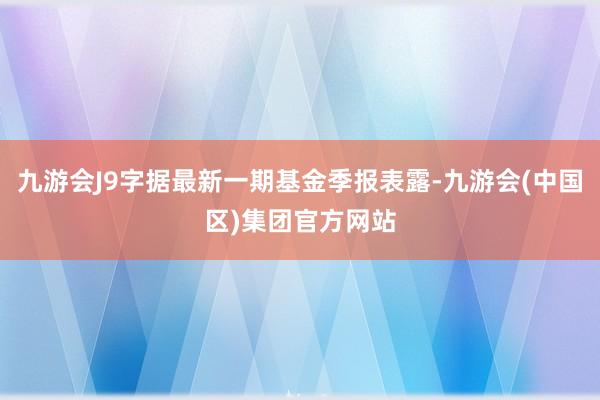 九游会J9字据最新一期基金季报表露-九游会(中国区)集团官方网站