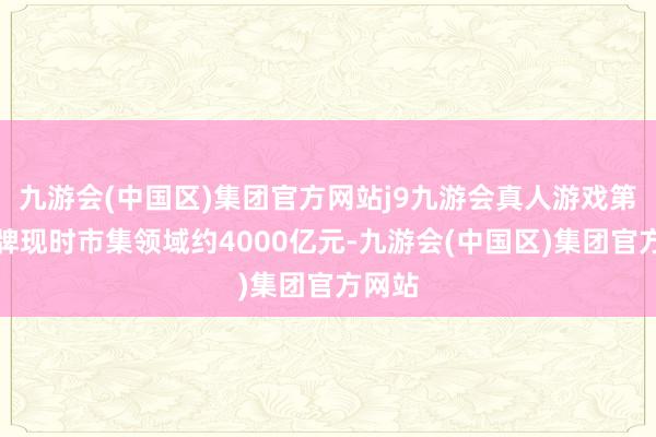 九游会(中国区)集团官方网站j9九游会真人游戏第一品牌现时市集领域约4000亿元-九游会(中国区)集团官方网站
