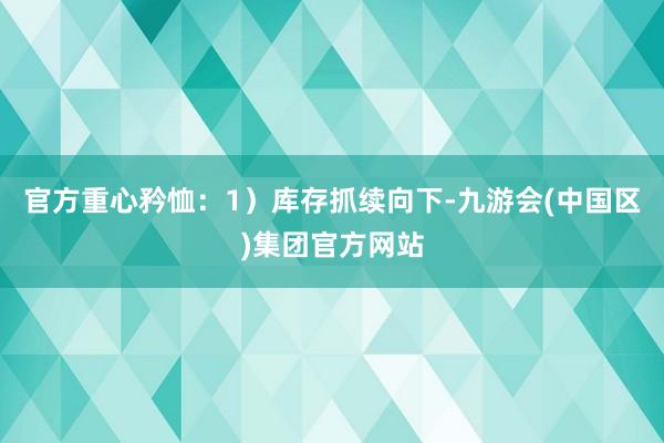官方重心矜恤：1）库存抓续向下-九游会(中国区)集团官方网站