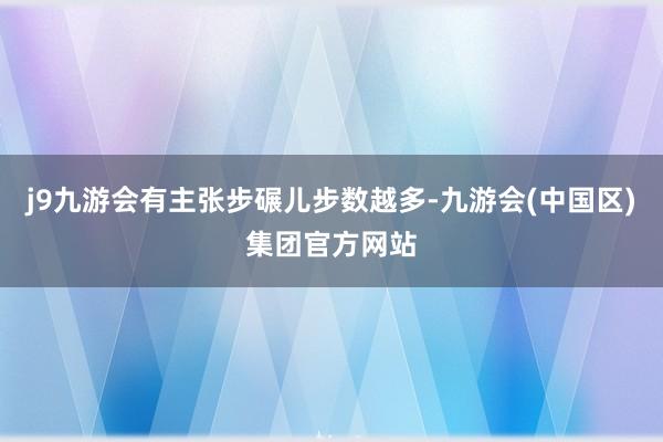 j9九游会有主张步碾儿步数越多-九游会(中国区)集团官方网站