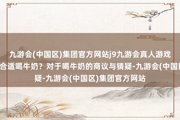 九游会(中国区)集团官方网站j9九游会真人游戏第一品牌是否不合适喝牛奶？对于喝牛奶的商议与猜疑-九游会(中国区)集团官方网站
