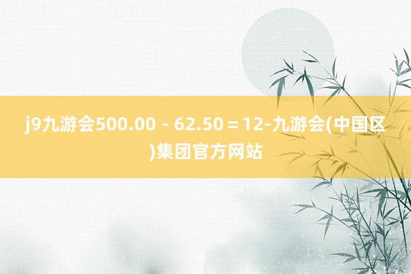 j9九游会500.00-62.50=12-九游会(中国区)集团官方网站