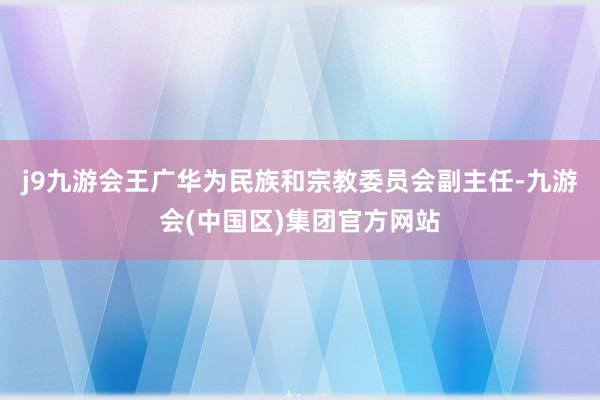 j9九游会王广华为民族和宗教委员会副主任-九游会(中国区)集团官方网站
