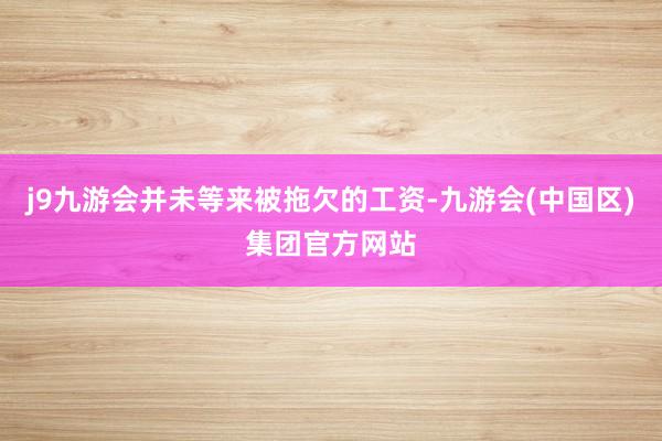 j9九游会并未等来被拖欠的工资-九游会(中国区)集团官方网站