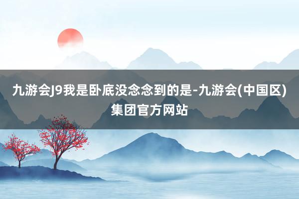 九游会J9我是卧底没念念到的是-九游会(中国区)集团官方网站