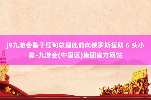 j9九游会鉴于缅甸总理此前向俄罗斯援助 6 头小象-九游会(中国区)集团官方网站
