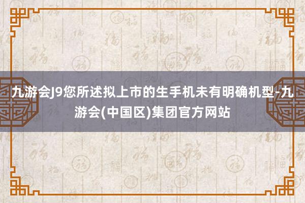 九游会J9您所述拟上市的生手机未有明确机型-九游会(中国区)集团官方网站