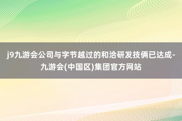 j9九游会公司与字节越过的和洽研发技俩已达成-九游会(中国区)集团官方网站