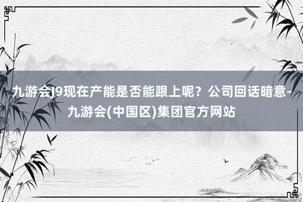 九游会J9现在产能是否能跟上呢？公司回话暗意-九游会(中国区)集团官方网站