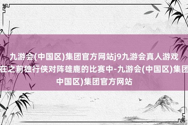 九游会(中国区)集团官方网站j9九游会真人游戏第一品牌在之前独行侠对阵雄鹿的比赛中-九游会(中国区)集团官方网站