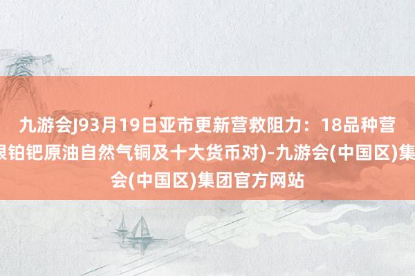 九游会J93月19日亚市更新营救阻力：18品种营救阻力(金银铂钯原油自然气铜及十大货币对)-九游会(中国区)集团官方网站