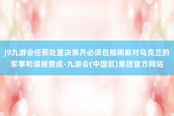 j9九游会任那处置决策齐必须包括隔断对乌克兰的军事和谍报赞成-九游会(中国区)集团官方网站