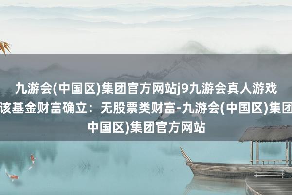 九游会(中国区)集团官方网站j9九游会真人游戏第一品牌该基金财富确立：无股票类财富-九游会(中国区)集团官方网站