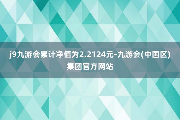 j9九游会累计净值为2.2124元-九游会(中国区)集团官方网站