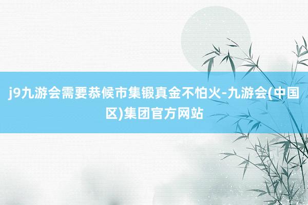 j9九游会需要恭候市集锻真金不怕火-九游会(中国区)集团官方网站