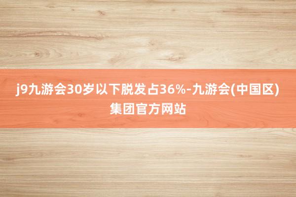 j9九游会30岁以下脱发占36%-九游会(中国区)集团官方网站
